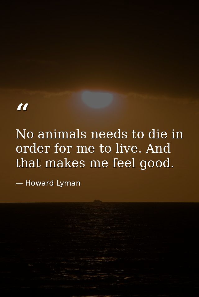 No animals needs to die in order for me to live. And that makes me feel good. — Howard Lyman