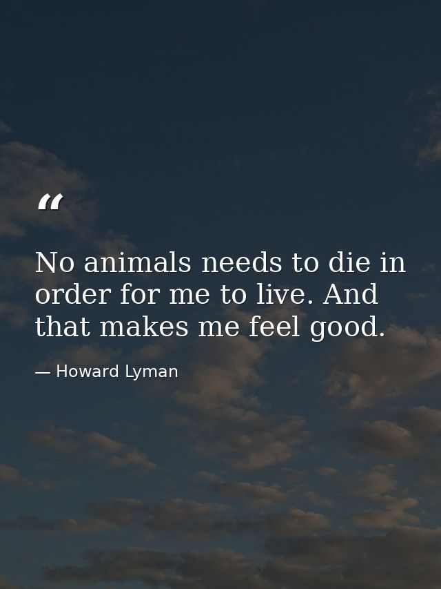 No animals needs to die in order for me to live. And that makes me feel good. — Howard Lyman