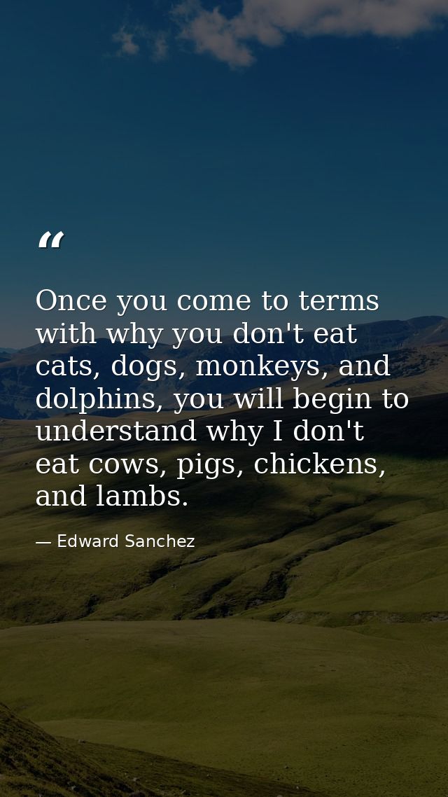 Once you come to terms with why you don't eat cats, dogs, monkeys, and dolphins, you will begin to understand why I don' — Edward Sanchez