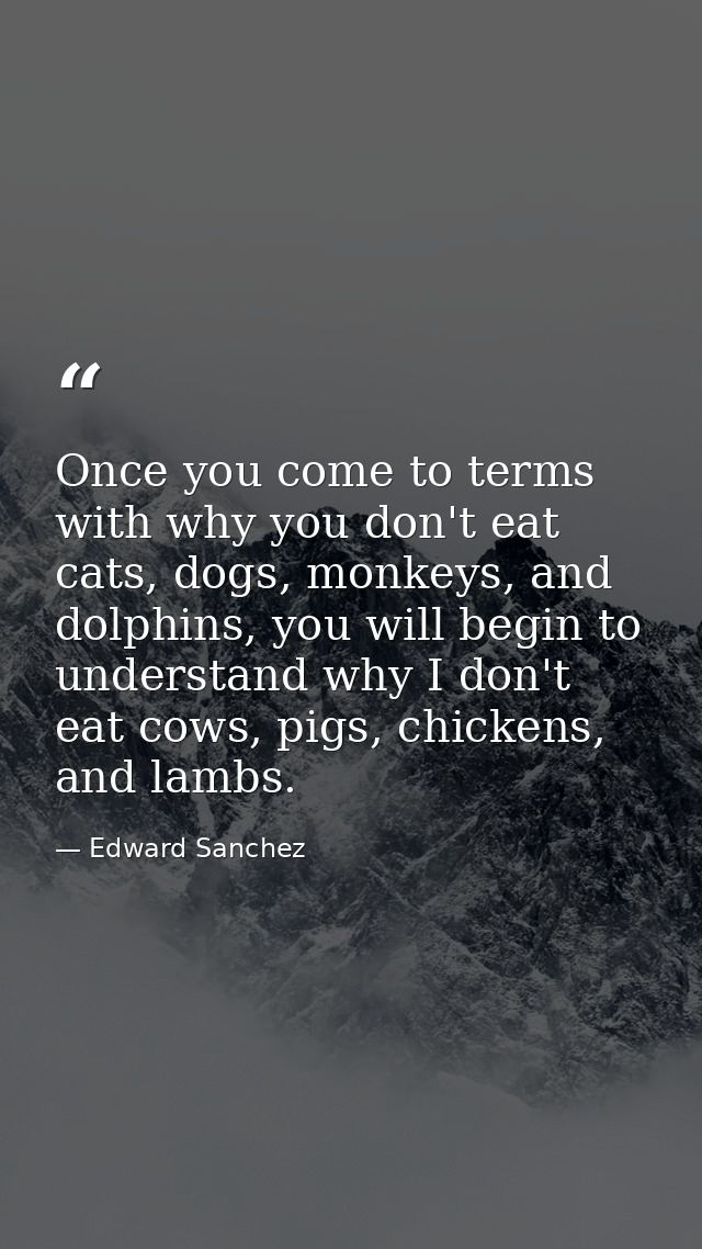 Once you come to terms with why you don't eat cats, dogs, monkeys, and dolphins, you will begin to understand why I don' — Edward Sanchez