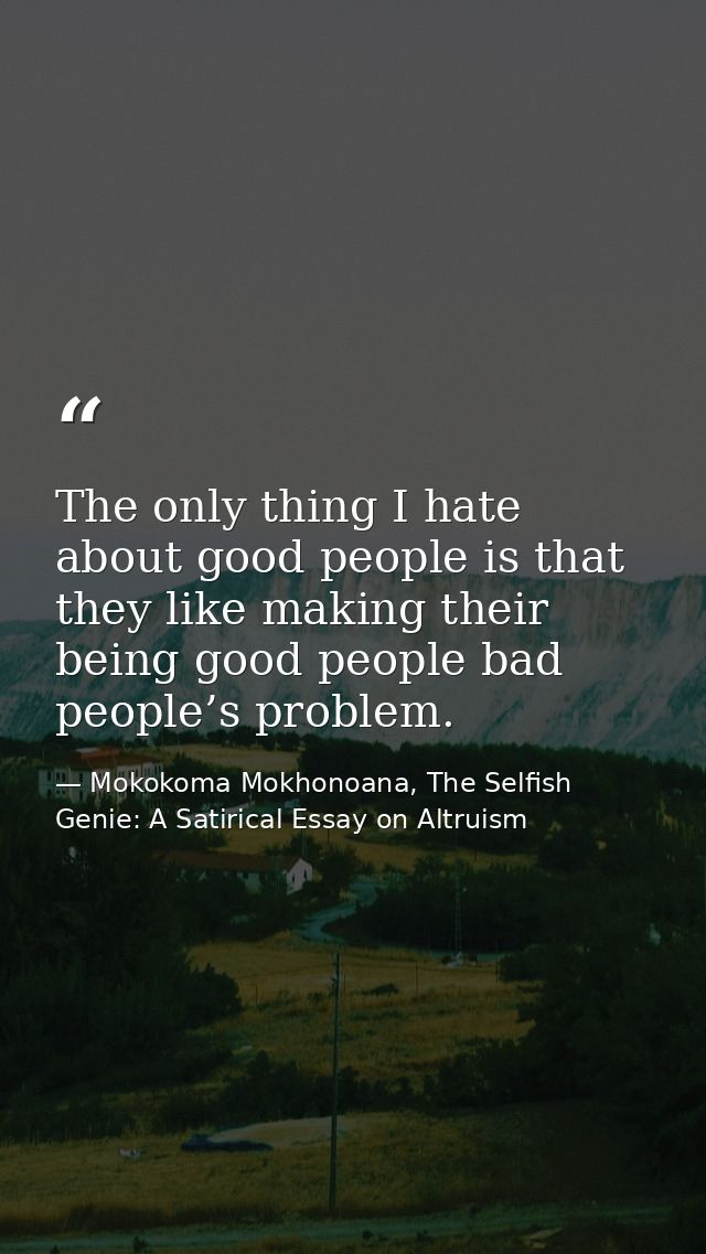 The only thing I hate about good people is that they like making their being good people bad people’s problem. — Mokokoma Mokhonoana, The Selfish Genie: A Satirical Essay on Altruism