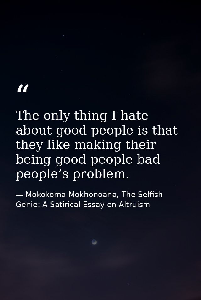 The only thing I hate about good people is that they like making their being good people bad people’s problem. — Mokokoma Mokhonoana, The Selfish Genie: A Satirical Essay on Altruism