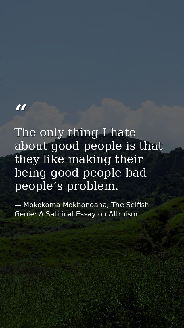 The only thing I hate about good people is that they like making their being good people bad people’s problem. — Mokokoma Mokhonoana, The Selfish Genie: A Satirical Essay on Altruism