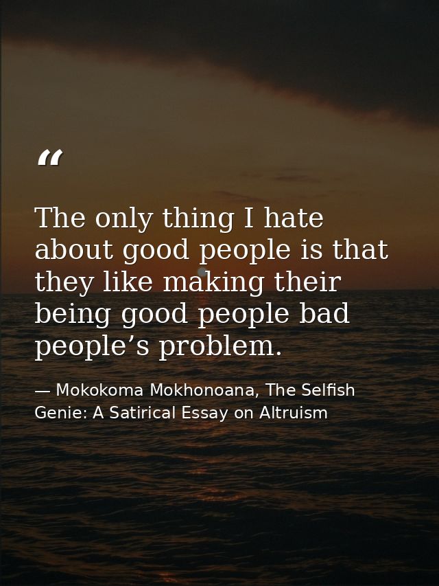 The only thing I hate about good people is that they like making their being good people bad people’s problem. — Mokokoma Mokhonoana, The Selfish Genie: A Satirical Essay on Altruism