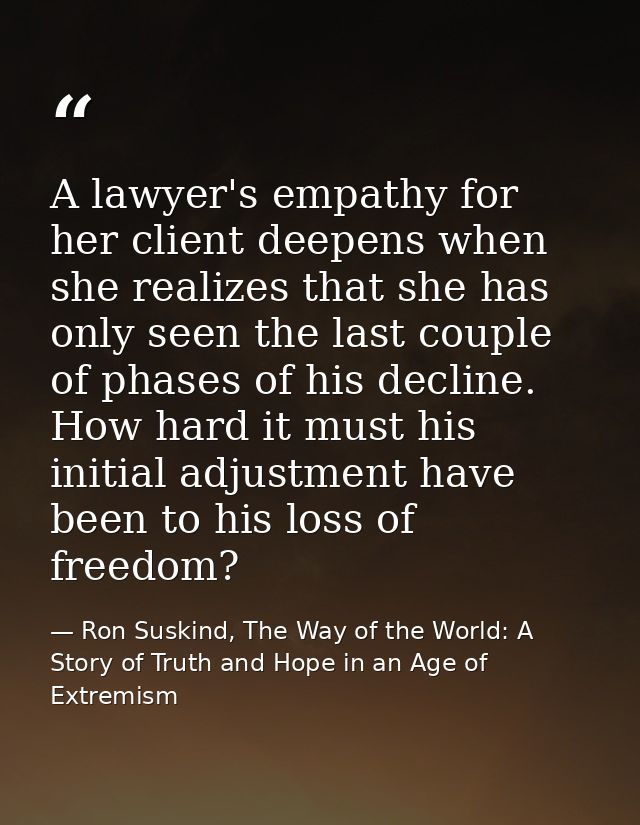 A lawyer's empathy for her client deepens when she realizes that she has only seen the last couple of phases of his decl — Ron Suskind, The Way of the World: A Story of Truth and Hope in an Age of Extremism