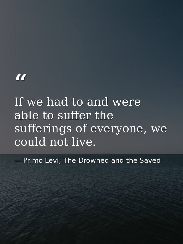 If we had to and were able to suffer the sufferings of everyone, we could not live. — Primo Levi, The Drowned and the Saved