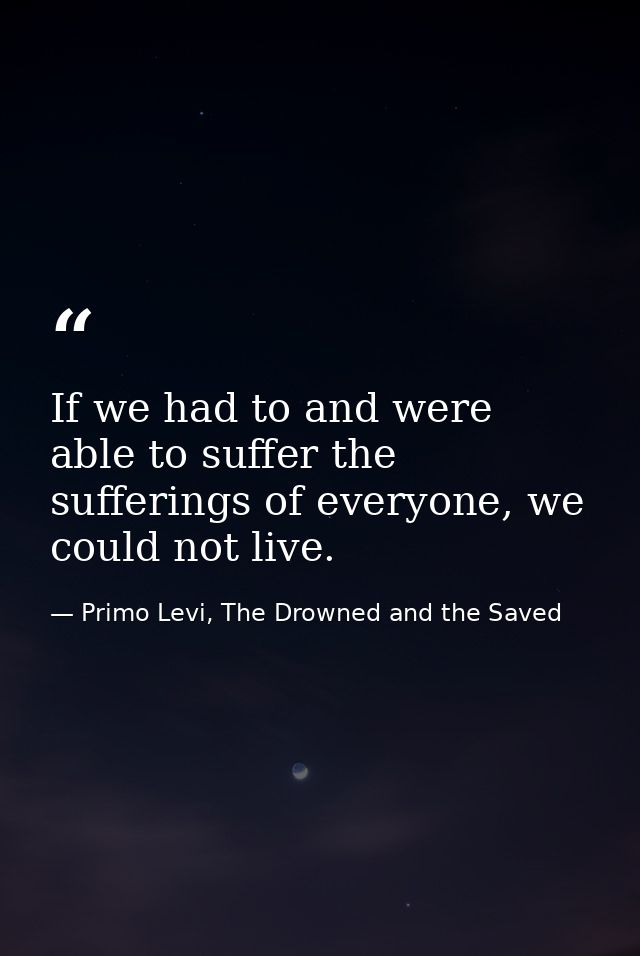 If we had to and were able to suffer the sufferings of everyone, we could not live. — Primo Levi, The Drowned and the Saved