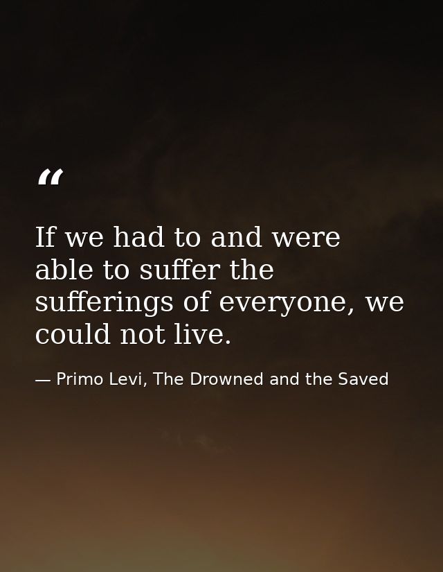 If we had to and were able to suffer the sufferings of everyone, we could not live. — Primo Levi, The Drowned and the Saved