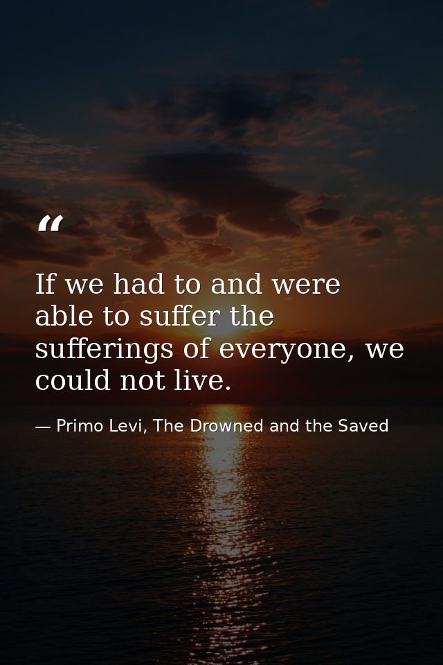 If we had to and were able to suffer the sufferings of everyone, we could not live. — Primo Levi, The Drowned and the Saved