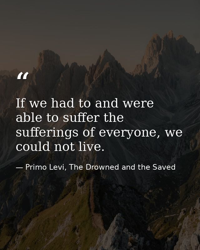 If we had to and were able to suffer the sufferings of everyone, we could not live. — Primo Levi, The Drowned and the Saved
