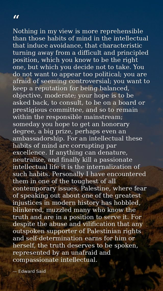 Nothing in my view is more reprehensible than those habits of mind in the intellectual that induce avoidance, that chara — Edward Said