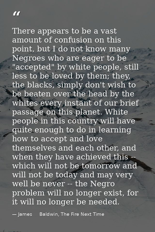 There appears to be a vast amount of confusion on this point, but I do not know many Negroes who are eager to be "accept — James     Baldwin, The Fire Next Time