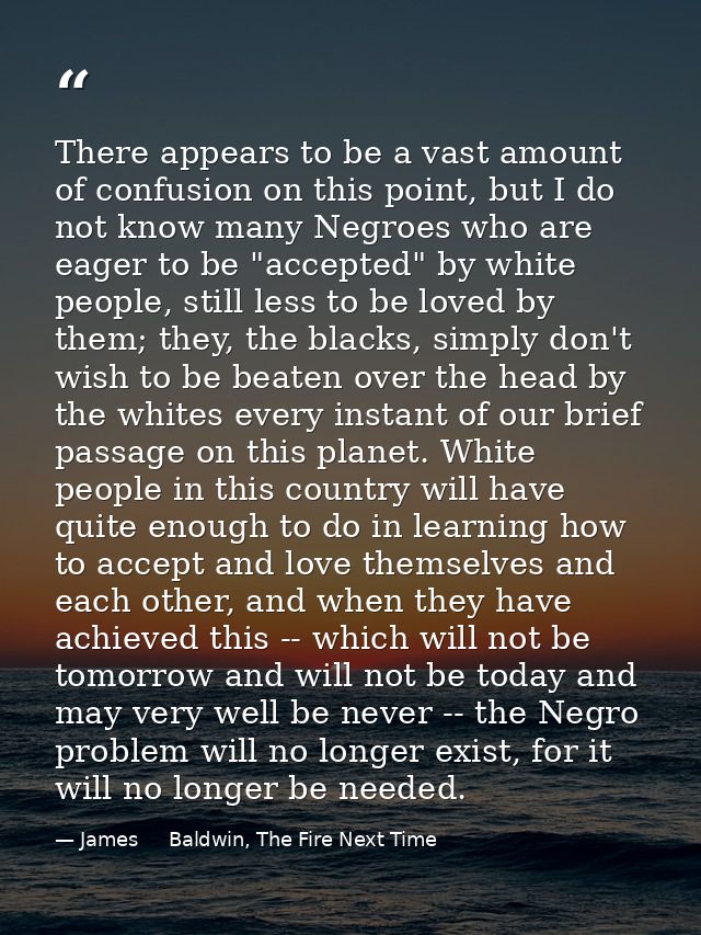 There appears to be a vast amount of confusion on this point, but I do not know many Negroes who are eager to be "accept — James     Baldwin, The Fire Next Time