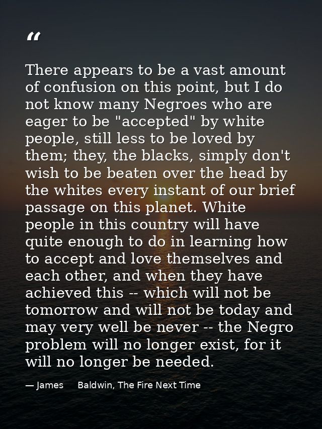 There appears to be a vast amount of confusion on this point, but I do not know many Negroes who are eager to be "accept — James     Baldwin, The Fire Next Time