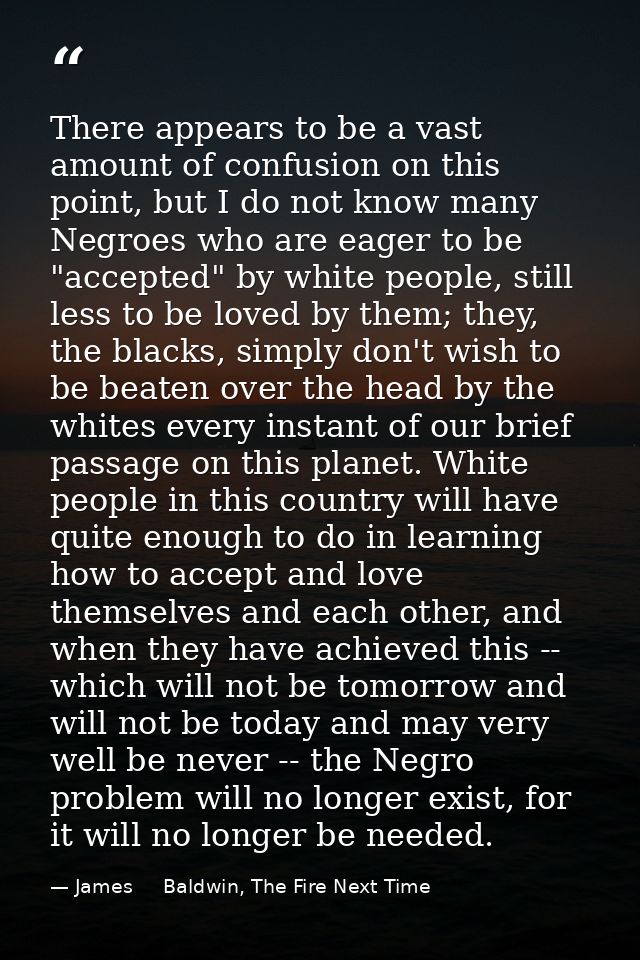 There appears to be a vast amount of confusion on this point, but I do not know many Negroes who are eager to be "accept — James     Baldwin, The Fire Next Time