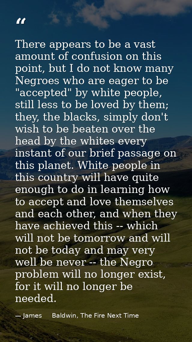 There appears to be a vast amount of confusion on this point, but I do not know many Negroes who are eager to be "accept — James     Baldwin, The Fire Next Time