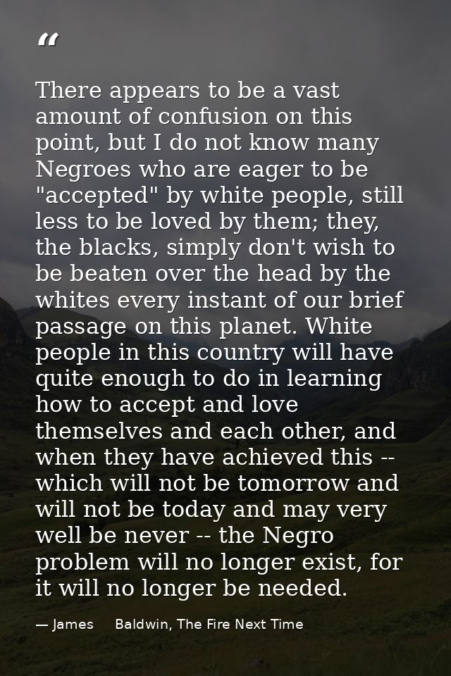 There appears to be a vast amount of confusion on this point, but I do not know many Negroes who are eager to be "accept — James     Baldwin, The Fire Next Time