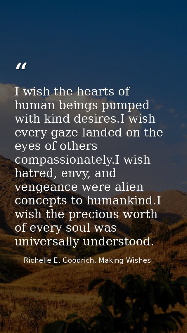 I wish the hearts of human beings pumped with kind desires.I wish every gaze landed on the eyes of others compassionatel — Richelle E. Goodrich, Making Wishes