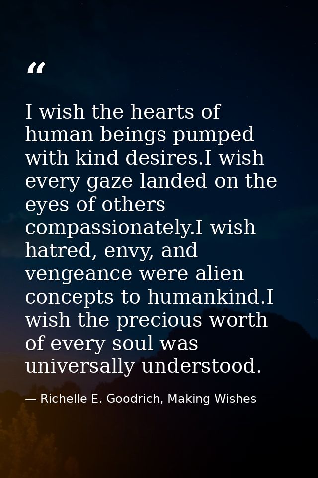 I wish the hearts of human beings pumped with kind desires.I wish every gaze landed on the eyes of others compassionatel — Richelle E. Goodrich, Making Wishes