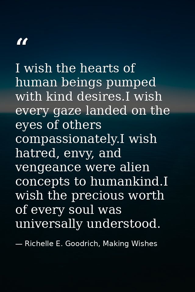 I wish the hearts of human beings pumped with kind desires.I wish every gaze landed on the eyes of others compassionatel — Richelle E. Goodrich, Making Wishes