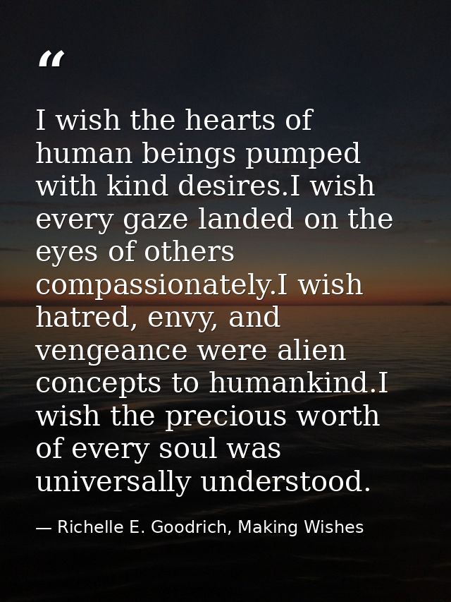 I wish the hearts of human beings pumped with kind desires.I wish every gaze landed on the eyes of others compassionatel — Richelle E. Goodrich, Making Wishes