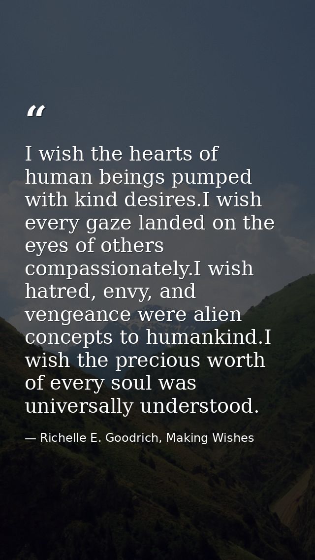I wish the hearts of human beings pumped with kind desires.I wish every gaze landed on the eyes of others compassionatel — Richelle E. Goodrich, Making Wishes