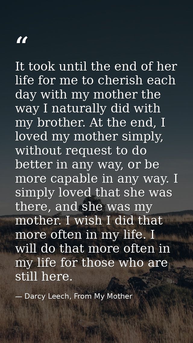 It took until the end of her life for me to cherish each day with my mother the way I naturally did with my brother. At  — Darcy Leech, From My Mother