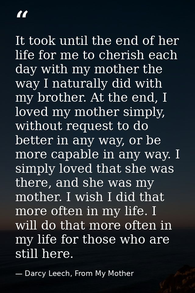 It took until the end of her life for me to cherish each day with my mother the way I naturally did with my brother. At  — Darcy Leech, From My Mother
