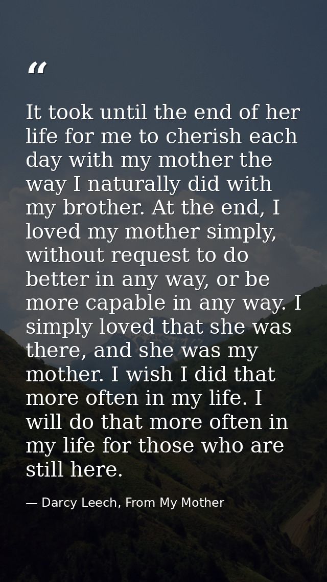 It took until the end of her life for me to cherish each day with my mother the way I naturally did with my brother. At  — Darcy Leech, From My Mother