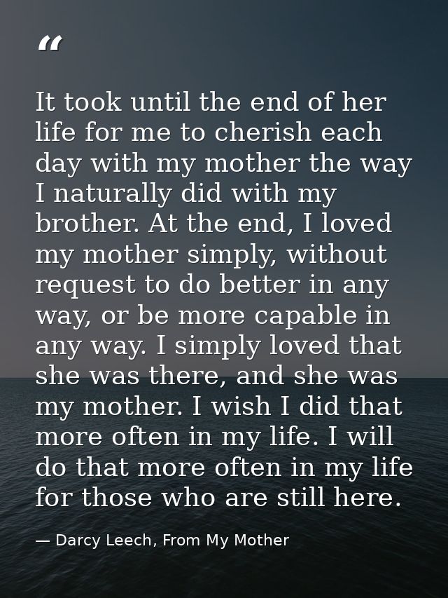 It took until the end of her life for me to cherish each day with my mother the way I naturally did with my brother. At  — Darcy Leech, From My Mother