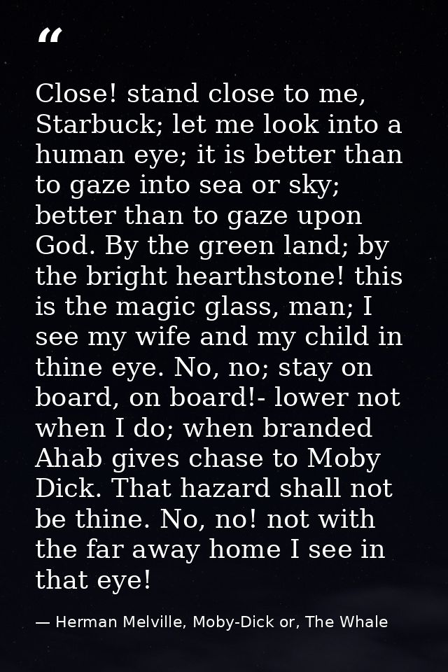 Close! stand close to me, Starbuck; let me look into a human eye; it is better than to gaze into sea or sky; better than — Herman Melville, Moby-Dick or, The Whale