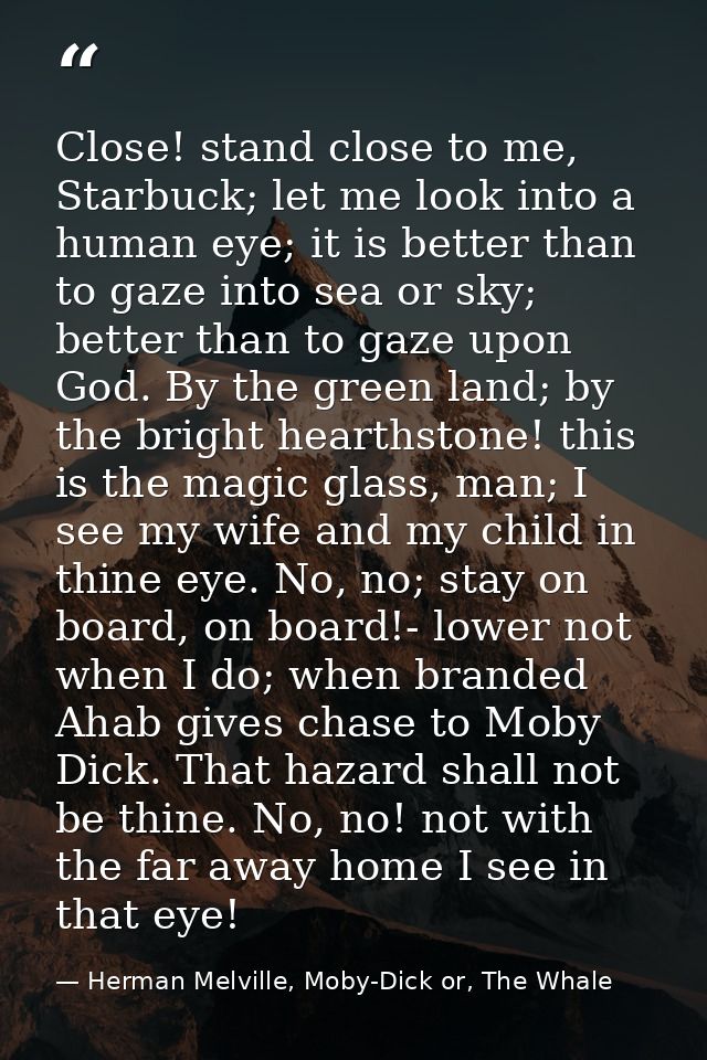 Close! stand close to me, Starbuck; let me look into a human eye; it is better than to gaze into sea or sky; better than — Herman Melville, Moby-Dick or, The Whale