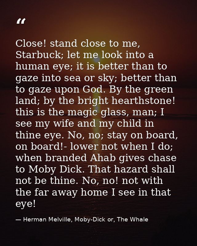 Close! stand close to me, Starbuck; let me look into a human eye; it is better than to gaze into sea or sky; better than — Herman Melville, Moby-Dick or, The Whale