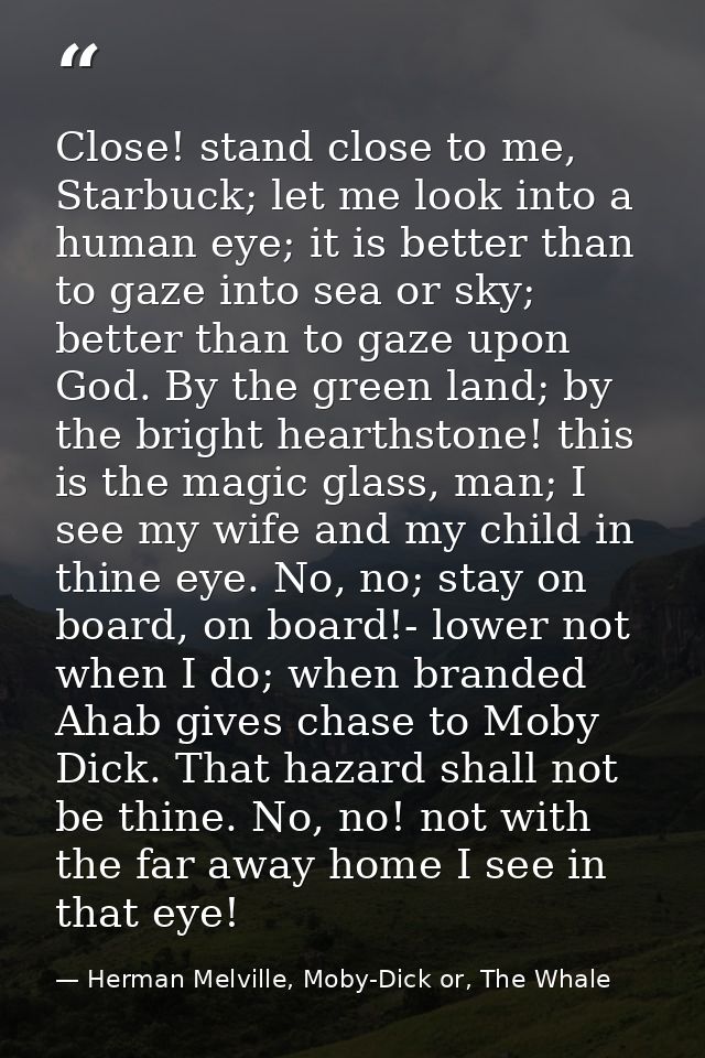 Close! stand close to me, Starbuck; let me look into a human eye; it is better than to gaze into sea or sky; better than — Herman Melville, Moby-Dick or, The Whale