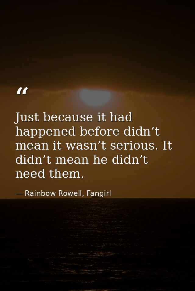 Just because it had happened before didn’t mean it wasn’t serious. It didn’t mean he didn’t need them. — Rainbow Rowell, Fangirl