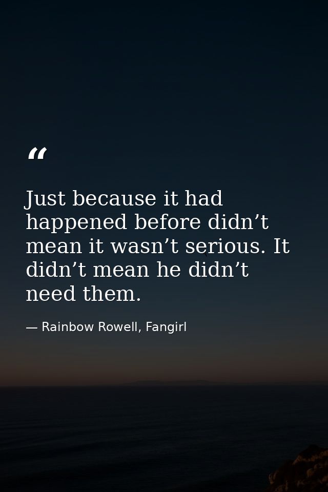 Just because it had happened before didn’t mean it wasn’t serious. It didn’t mean he didn’t need them. — Rainbow Rowell, Fangirl