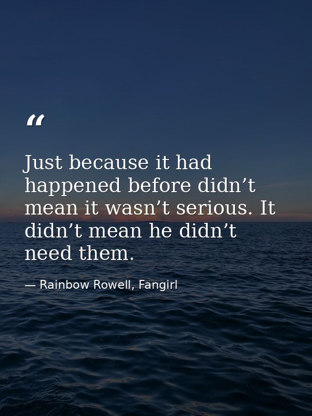 Just because it had happened before didn’t mean it wasn’t serious. It didn’t mean he didn’t need them. — Rainbow Rowell, Fangirl