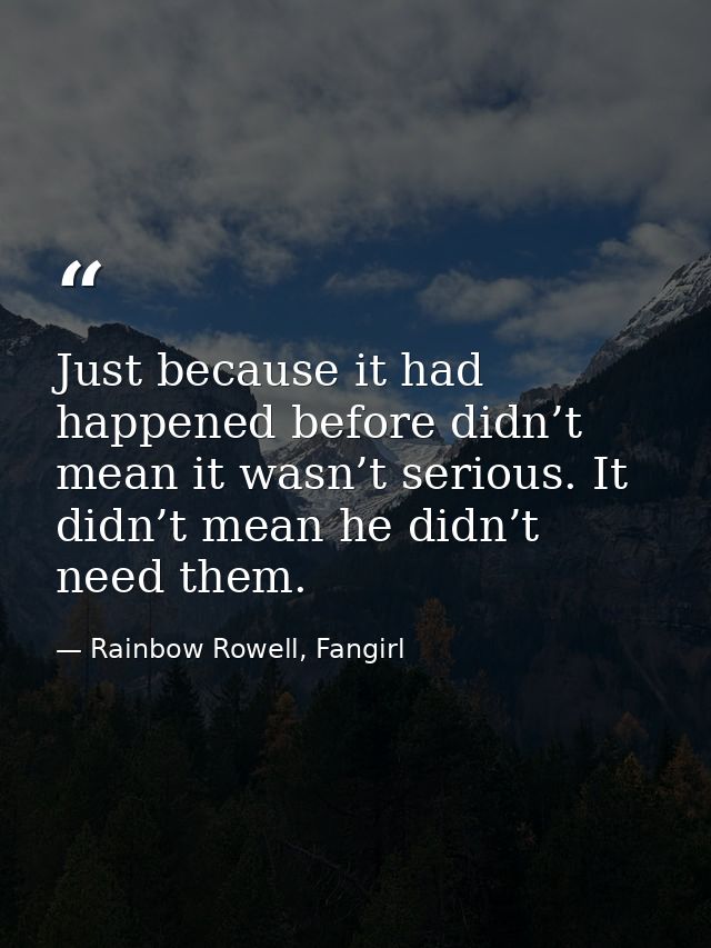 Just because it had happened before didn’t mean it wasn’t serious. It didn’t mean he didn’t need them. — Rainbow Rowell, Fangirl