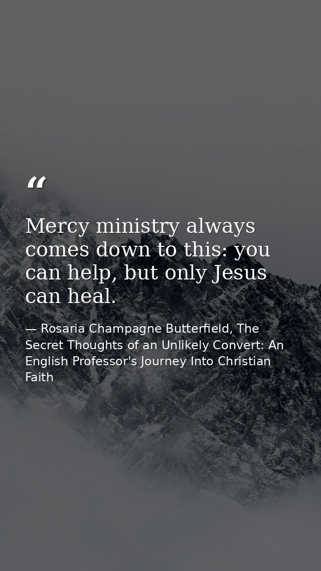 Mercy ministry always comes down to this: you can help, but only Jesus can heal. — Rosaria Champagne Butterfield, The Secret Thoughts of an Unlikely Convert: An English Professor's Journey Into Christian Faith