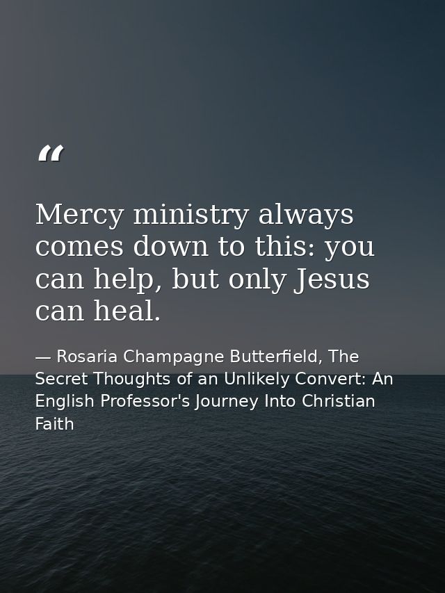 Mercy ministry always comes down to this: you can help, but only Jesus can heal. — Rosaria Champagne Butterfield, The Secret Thoughts of an Unlikely Convert: An English Professor's Journey Into Christian Faith