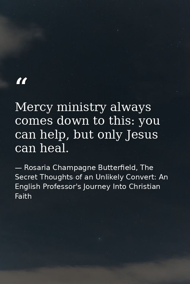 Mercy ministry always comes down to this: you can help, but only Jesus can heal. — Rosaria Champagne Butterfield, The Secret Thoughts of an Unlikely Convert: An English Professor's Journey Into Christian Faith