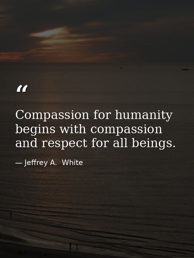 Compassion for humanity begins with compassion and respect for all beings. — Jeffrey A.  White