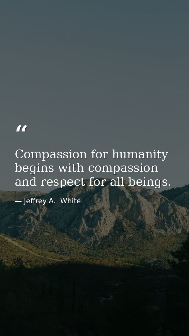 Compassion for humanity begins with compassion and respect for all beings. — Jeffrey A.  White