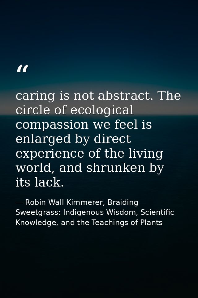 caring is not abstract. The circle of ecological compassion we feel is enlarged by direct experience of the living world — Robin Wall Kimmerer, Braiding Sweetgrass: Indigenous Wisdom, Scientific Knowledge, and the Teachings of Plants