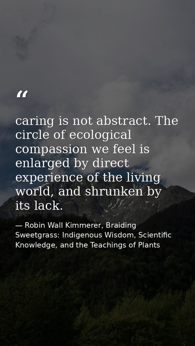 caring is not abstract. The circle of ecological compassion we feel is enlarged by direct experience of the living world — Robin Wall Kimmerer, Braiding Sweetgrass: Indigenous Wisdom, Scientific Knowledge, and the Teachings of Plants