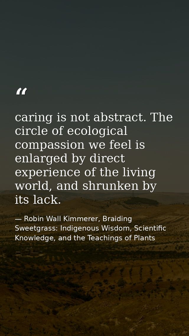 caring is not abstract. The circle of ecological compassion we feel is enlarged by direct experience of the living world — Robin Wall Kimmerer, Braiding Sweetgrass: Indigenous Wisdom, Scientific Knowledge, and the Teachings of Plants