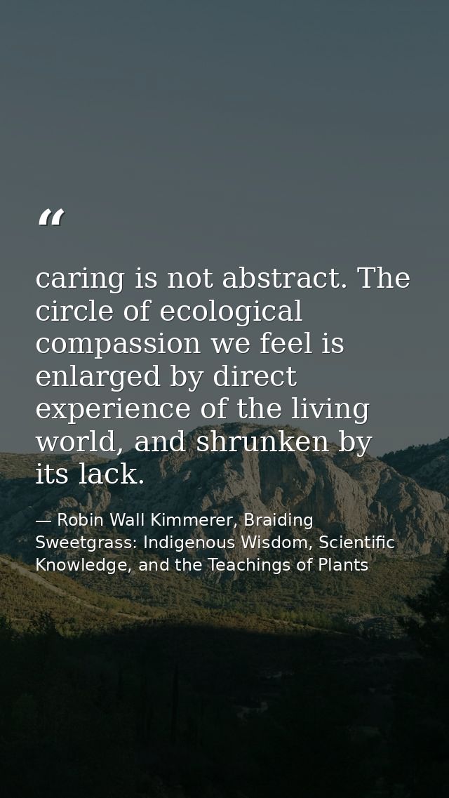 caring is not abstract. The circle of ecological compassion we feel is enlarged by direct experience of the living world — Robin Wall Kimmerer, Braiding Sweetgrass: Indigenous Wisdom, Scientific Knowledge, and the Teachings of Plants