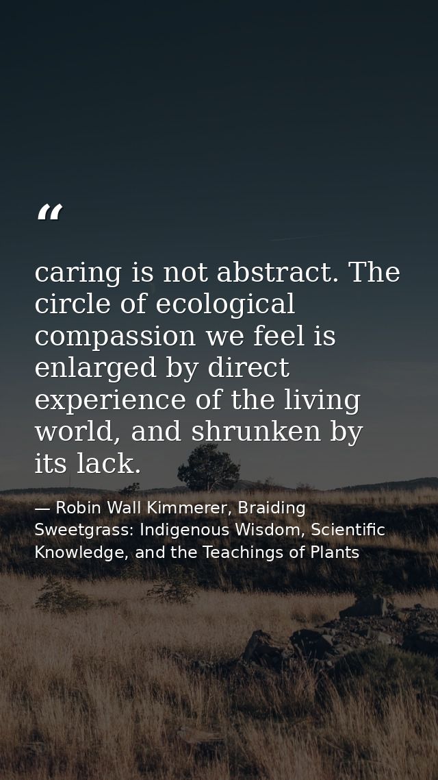 caring is not abstract. The circle of ecological compassion we feel is enlarged by direct experience of the living world — Robin Wall Kimmerer, Braiding Sweetgrass: Indigenous Wisdom, Scientific Knowledge, and the Teachings of Plants
