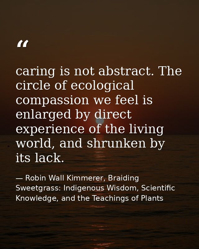 caring is not abstract. The circle of ecological compassion we feel is enlarged by direct experience of the living world — Robin Wall Kimmerer, Braiding Sweetgrass: Indigenous Wisdom, Scientific Knowledge, and the Teachings of Plants