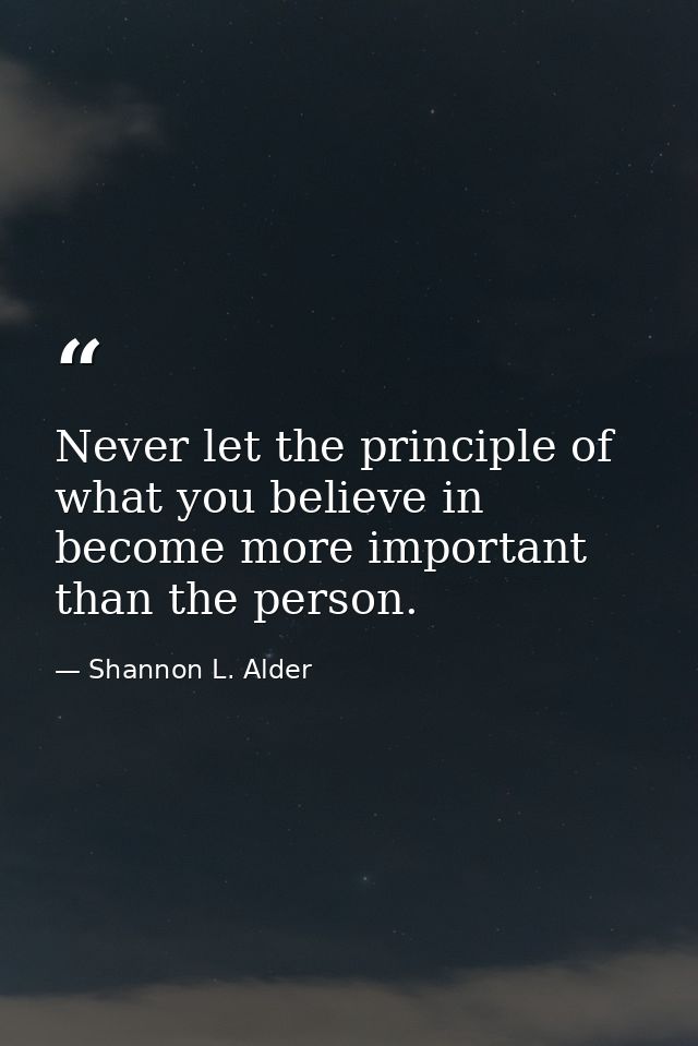 Never let the principle of what you believe in become more important than the person. — Shannon L. Alder